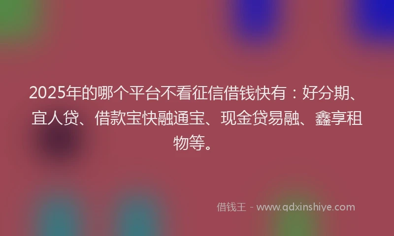 2025年的哪个平台不看征信借钱快有：好分期、宜人贷、借款宝快融通宝、现金贷易融、鑫享租物等。