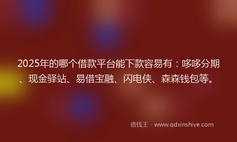 2025年的哪个借款平台能下款容易有：哆哆分期、现金驿站、易借宝融、闪电侠、森森钱包等。