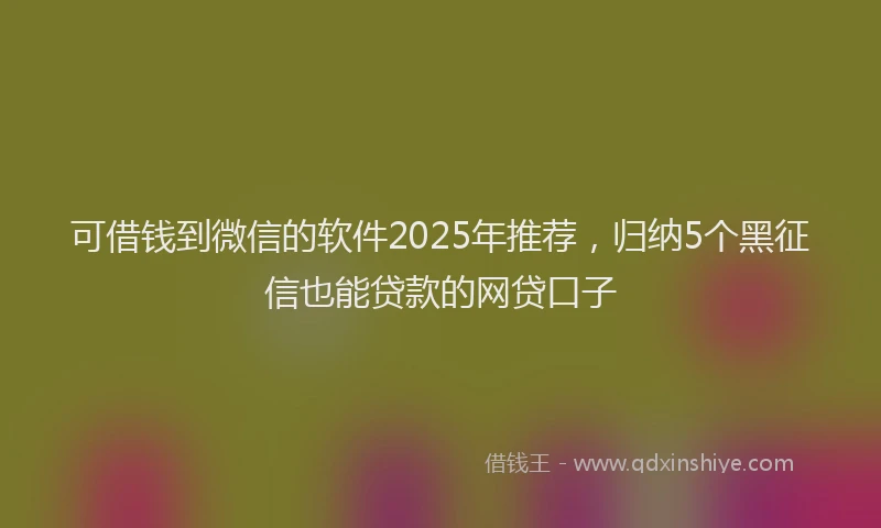 可借钱到微信的软件2025年推荐，归纳5个黑征信也能贷款的网贷口子