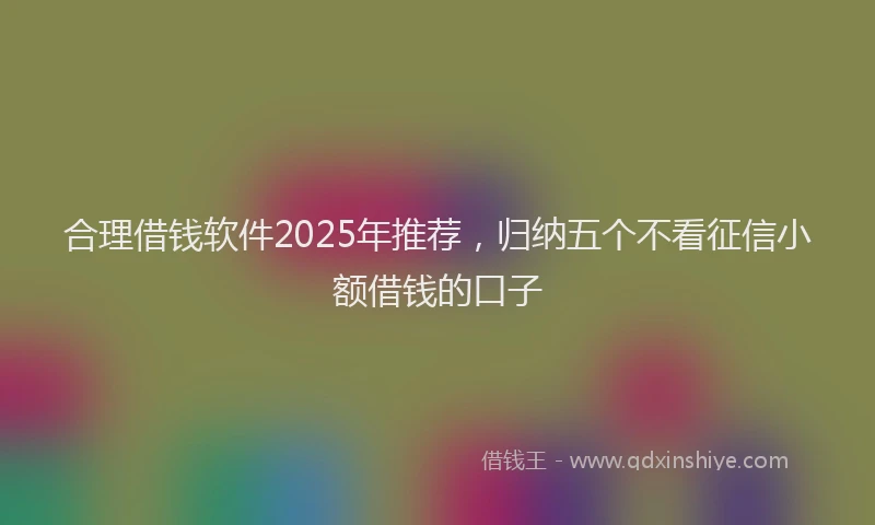 合理借钱软件2025年推荐，归纳五个不看征信小额借钱的口子