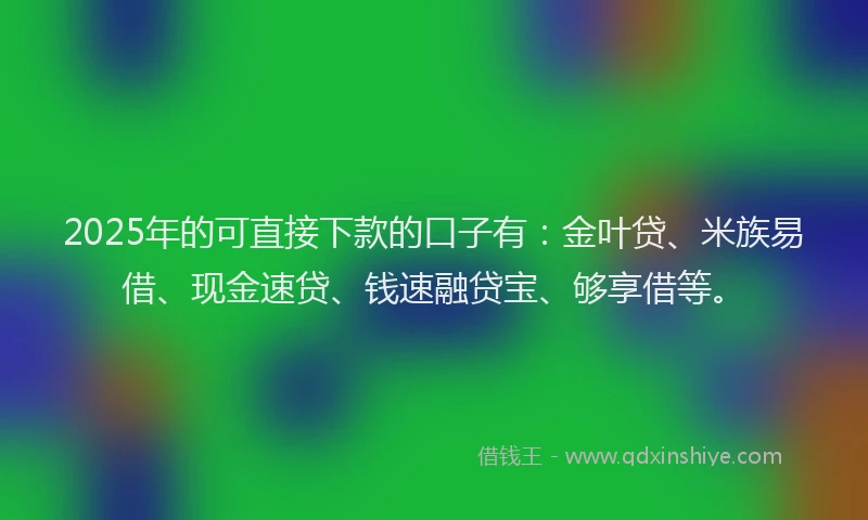 2025年的可直接下款的口子有：金叶贷、米族易借、现金速贷、钱速融贷宝、够享借等。