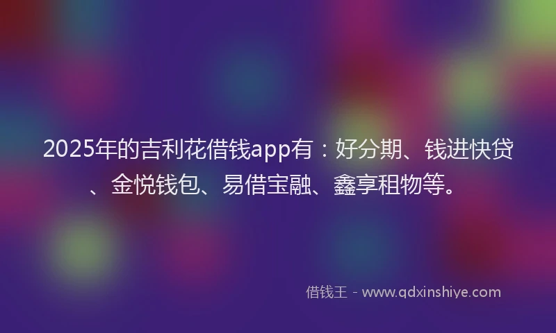2025年的吉利花借钱app有：好分期、钱进快贷、金悦钱包、易借宝融、鑫享租物等。