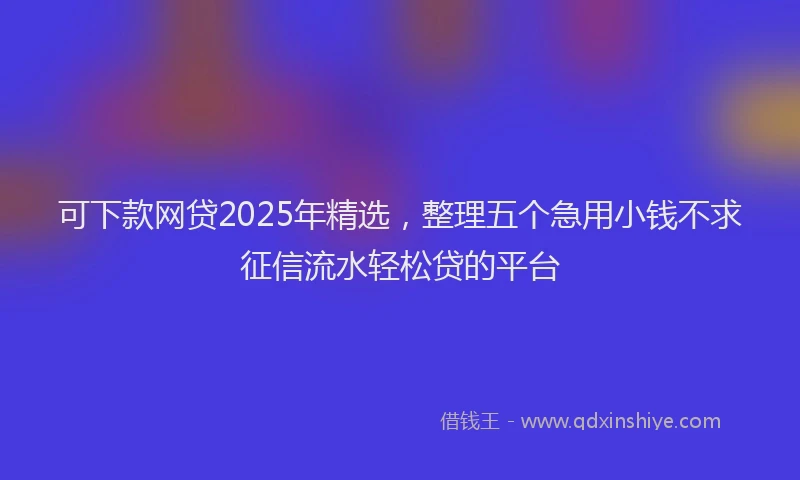 可下款网贷2025年精选，整理五个急用小钱不求征信流水轻松贷的平台
