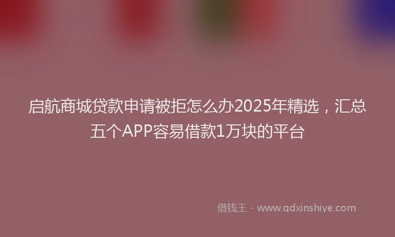 启航商城贷款申请被拒怎么办2025年精选，汇总五个APP容易借款1万块的平台