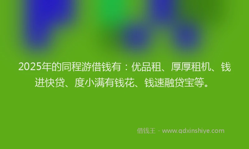 2025年的同程游借钱有：优品租、厚厚租机、钱进快贷、度小满有钱花、钱速融贷宝等。