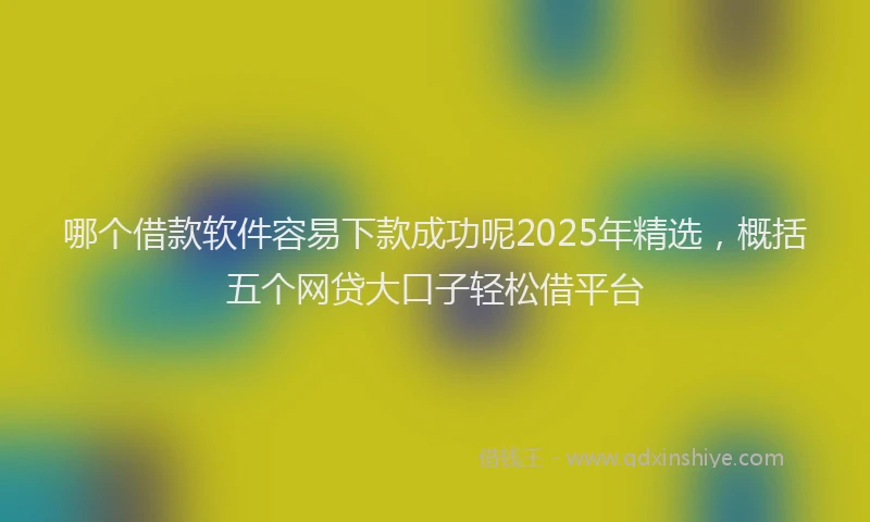 哪个借款软件容易下款成功呢2025年精选，概括五个网贷大口子轻松借平台