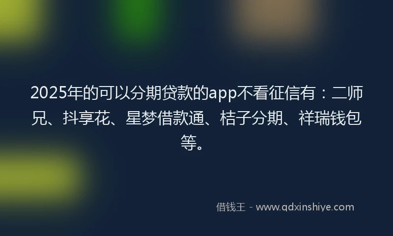 2025年的可以分期贷款的app不看征信有：二师兄、抖享花、星梦借款通、桔子分期、祥瑞钱包等。