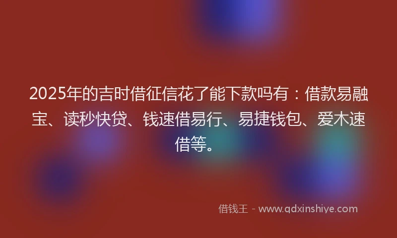 2025年的吉时借征信花了能下款吗有：借款易融宝、读秒快贷、钱速借易行、易捷钱包、爱木速借等。