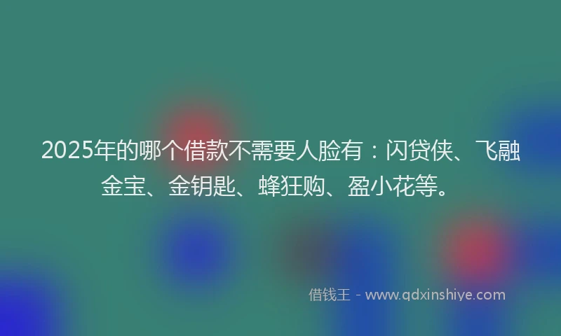 2025年的哪个借款不需要人脸有：闪贷侠、飞融金宝、金钥匙、蜂狂购、盈小花等。