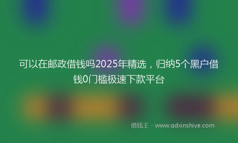 可以在邮政借钱吗2025年精选，归纳5个黑户借钱0门槛极速下款平台