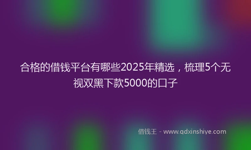 合格的借钱平台有哪些2025年精选，梳理5个无视双黑下款5000的口子