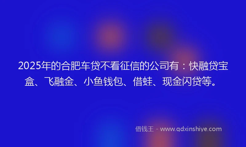 2025年的合肥车贷不看征信的公司有：快融贷宝盒、飞融金、小鱼钱包、借蛙、现金闪贷等。