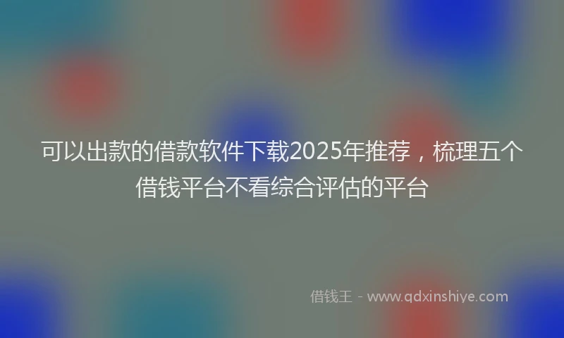 可以出款的借款软件下载2025年推荐，梳理五个借钱平台不看综合评估的平台