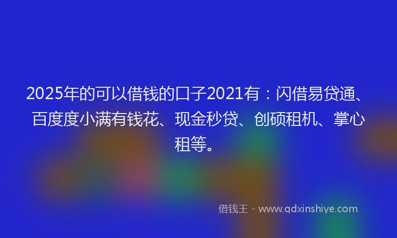 2025年的可以借钱的口子2021有：闪借易贷通、百度度小满有钱花、现金秒贷、创硕租机、掌心租等。