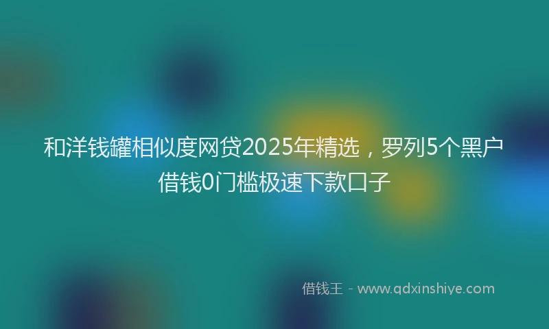 和洋钱罐相似度网贷2025年精选,罗列5个黑户借钱0门槛极速下款口子