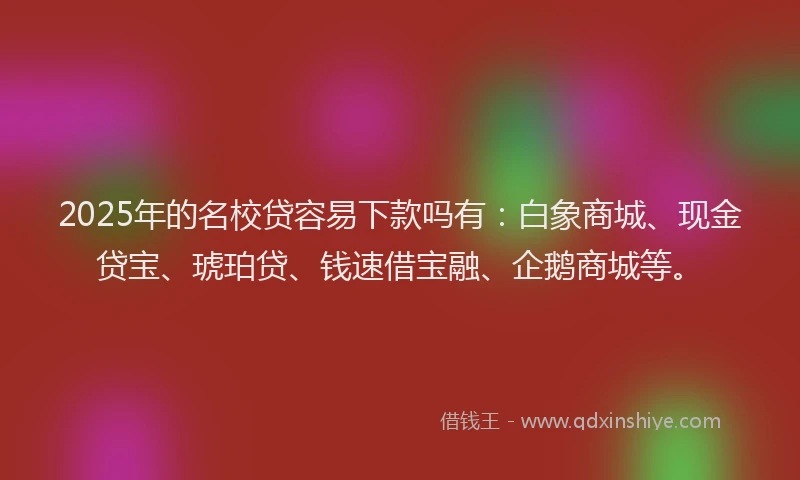 2025年的名校贷容易下款吗有：白象商城、现金贷宝、琥珀贷、钱速借宝融、企鹅商城等。