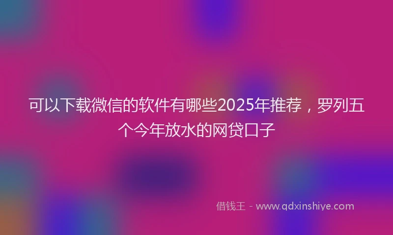 可以下载微信的软件有哪些2025年推荐，罗列五个今年放水的网贷口子
