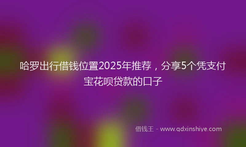 哈罗出行借钱位置2025年推荐，分享5个凭支付宝花呗贷款的口子