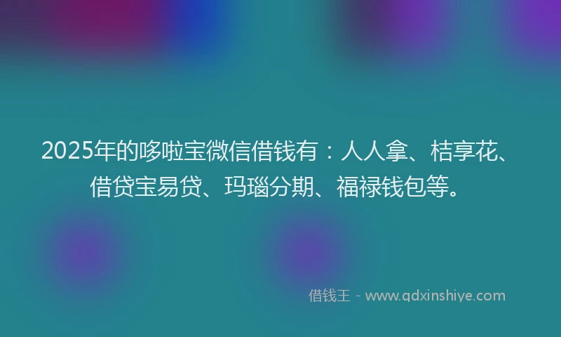 2025年的哆啦宝微信借钱有：人人拿、桔享花、借贷宝易贷、玛瑙分期、福禄钱包等。