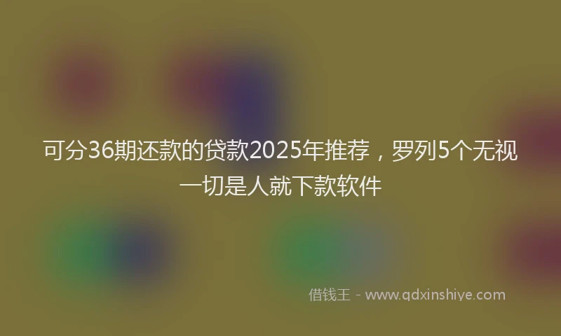 可分36期还款的贷款2025年推荐，罗列5个无视一切是人就下款软件