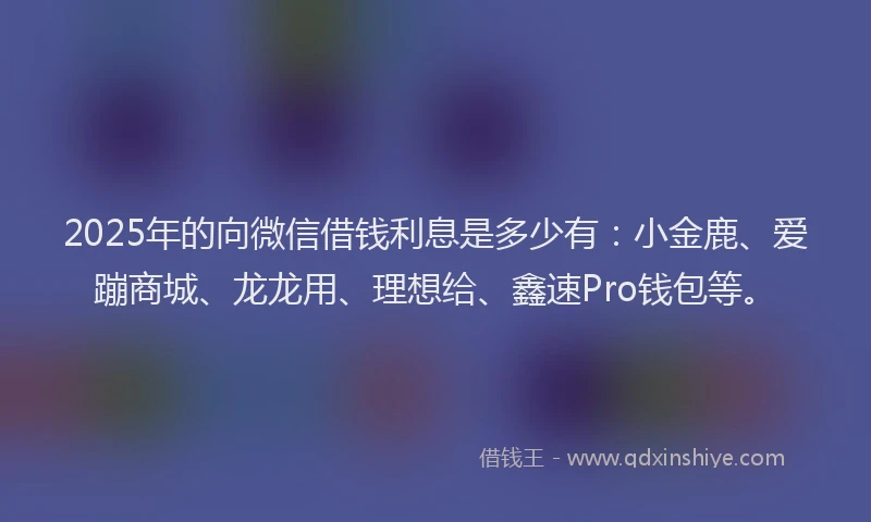 2025年的向微信借钱利息是多少有：小金鹿、爱蹦商城、龙龙用、理想给、鑫速Pro钱包等。