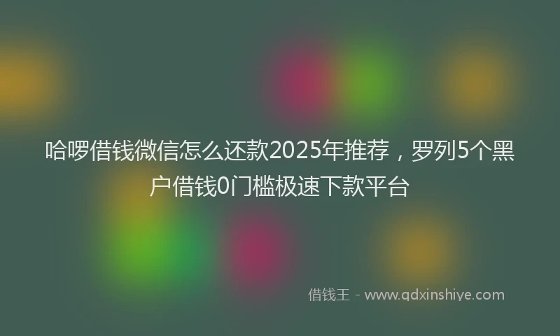 哈啰借钱微信怎么还款2025年推荐，罗列5个黑户借钱0门槛极速下款平台