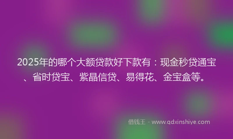 2025年的哪个大额贷款好下款有：现金秒贷通宝、省时贷宝、紫晶信贷、易得花、金宝盒等。