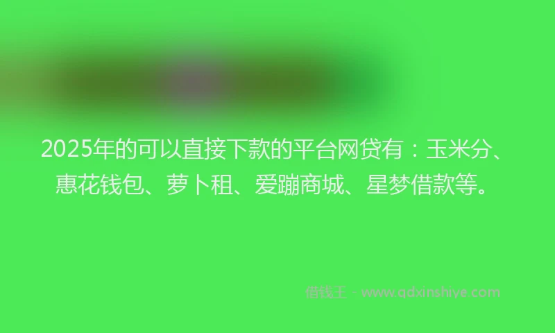 2025年的可以直接下款的平台网贷有：玉米分、惠花钱包、萝卜租、爱蹦商城、星梦借款等。