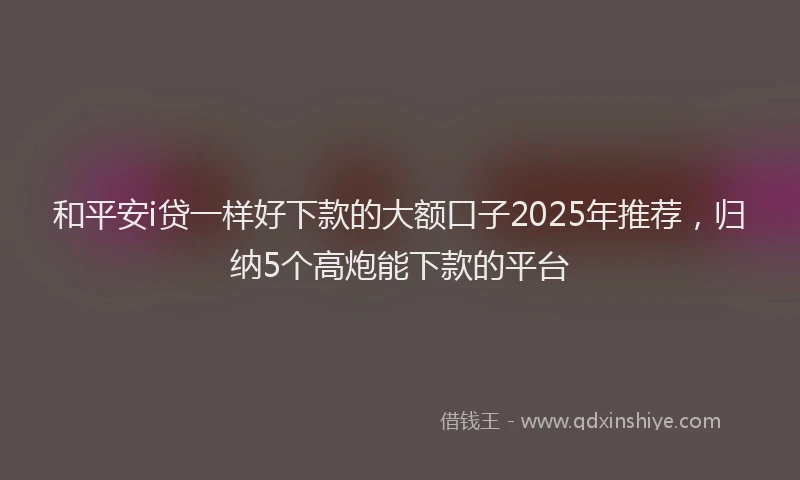 和平安i贷一样好下款的大额口子2025年推荐，归纳5个高炮能下款的平台
