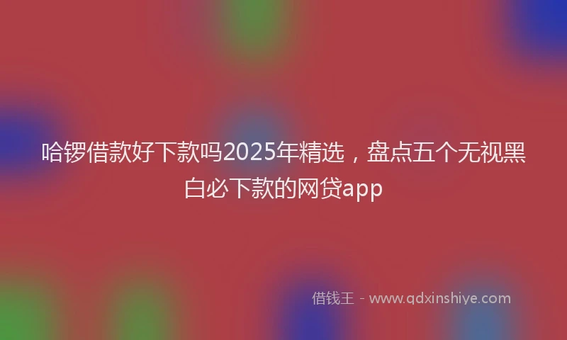 哈锣借款好下款吗2025年精选，盘点五个无视黑白必下款的网贷app