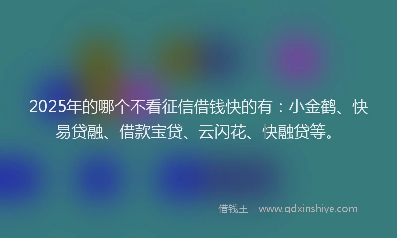 2025年的哪个不看征信借钱快的有：小金鹤、快易贷融、借款宝贷、云闪花、快融贷等。