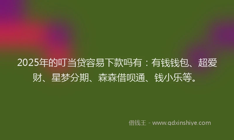 2025年的叮当贷容易下款吗有：有钱钱包、超爱财、星梦分期、森森借呗通、钱小乐等。
