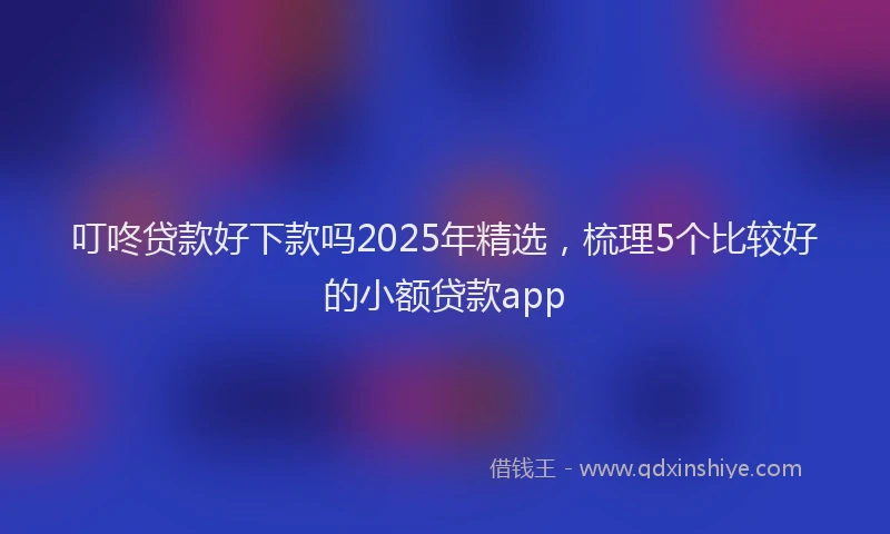 叮咚贷款好下款吗2025年精选，梳理5个比较好的小额贷款app