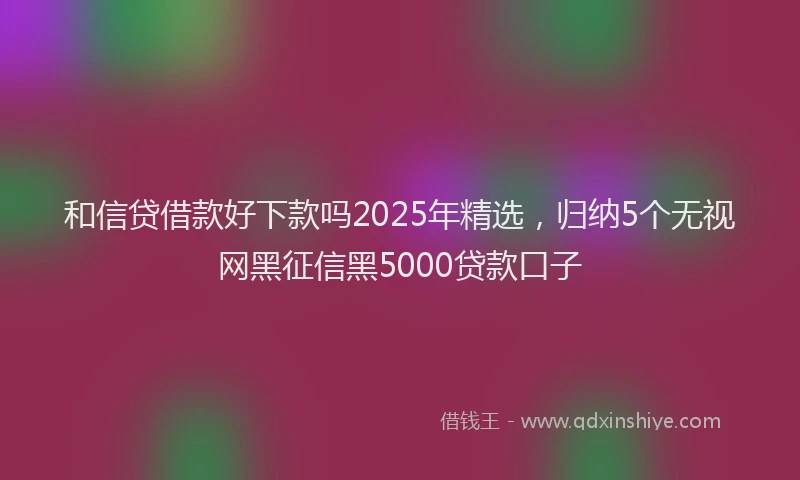 和信贷借款好下款吗2025年精选，归纳5个无视网黑征信黑5000贷款口子