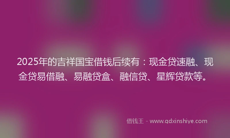 2025年的吉祥国宝借钱后续有：现金贷速融、现金贷易借融、易融贷盒、融信贷、星辉贷款等。