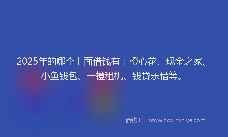 2025年的哪个上面借钱有:橙心花、现金之家、小鱼钱包、一橙租机、钱贷乐借等。