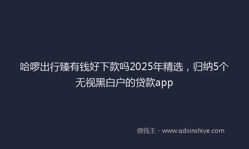 哈啰出行臻有钱好下款吗2025年精选，归纳5个无视黑白户的贷款app