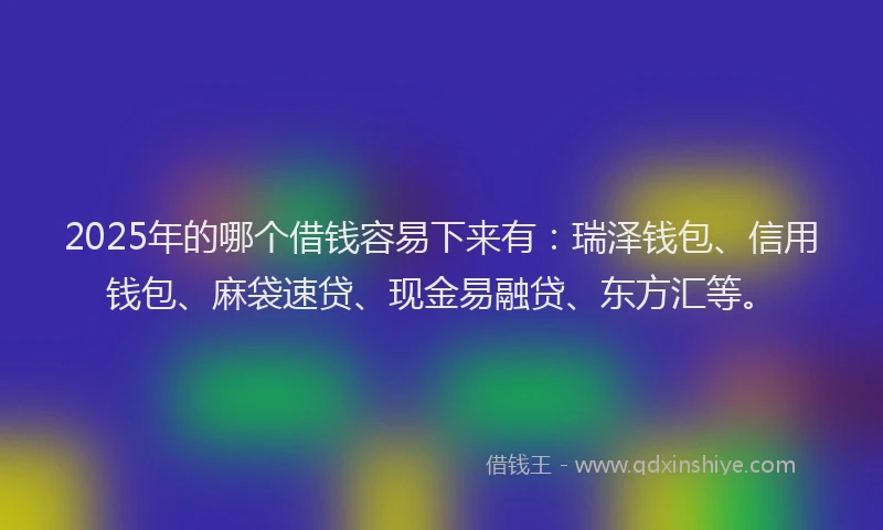 2025年的哪个借钱容易下来有：瑞泽钱包、信用钱包、麻袋速贷、现金易融贷、东方汇等。