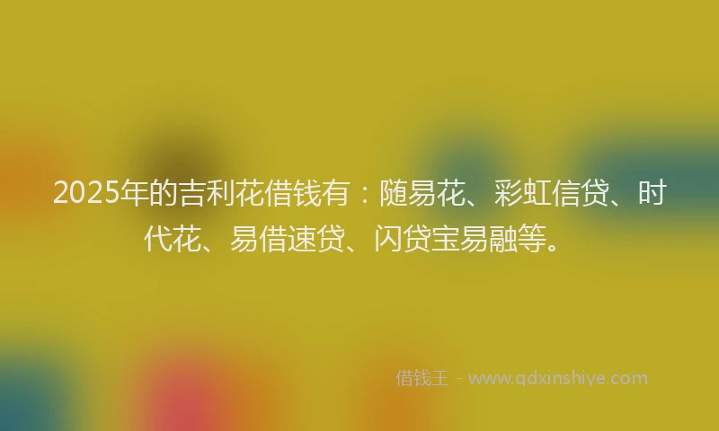 2025年的吉利花借钱有：随易花、彩虹信贷、时代花、易借速贷、闪贷宝易融等。