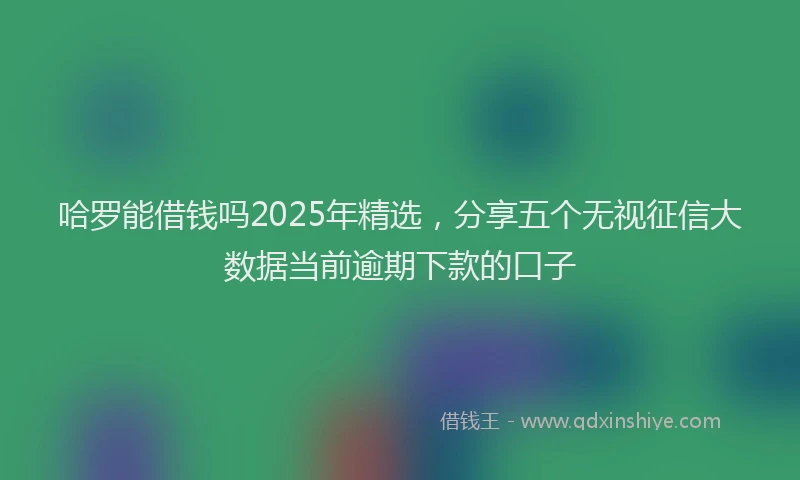 哈罗能借钱吗2025年精选,分享五个无视征信大数据当前逾期下款的口子
