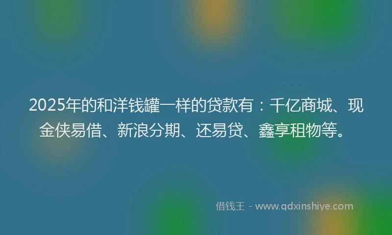 2025年的和洋钱罐一样的贷款有：千亿商城、现金侠易借、新浪分期、还易贷、鑫享租物等。