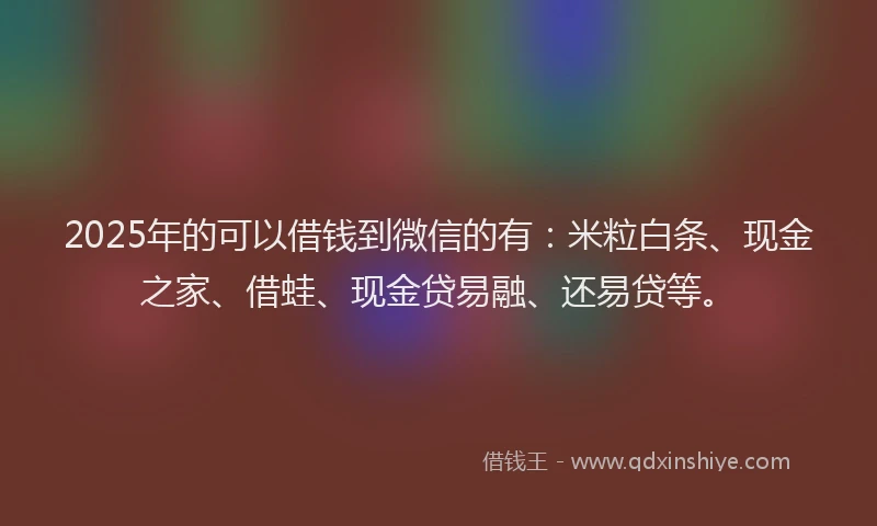 2025年的可以借钱到微信的有：米粒白条、现金之家、借蛙、现金贷易融、还易贷等。