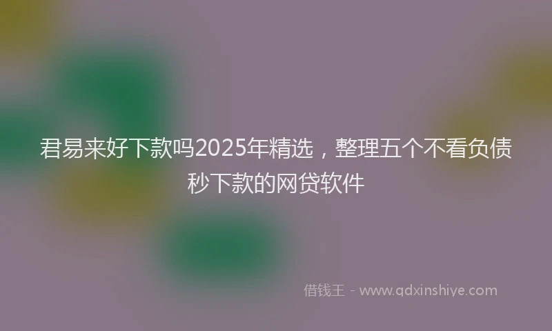 君易来好下款吗2025年精选，整理五个不看负债秒下款的网贷软件