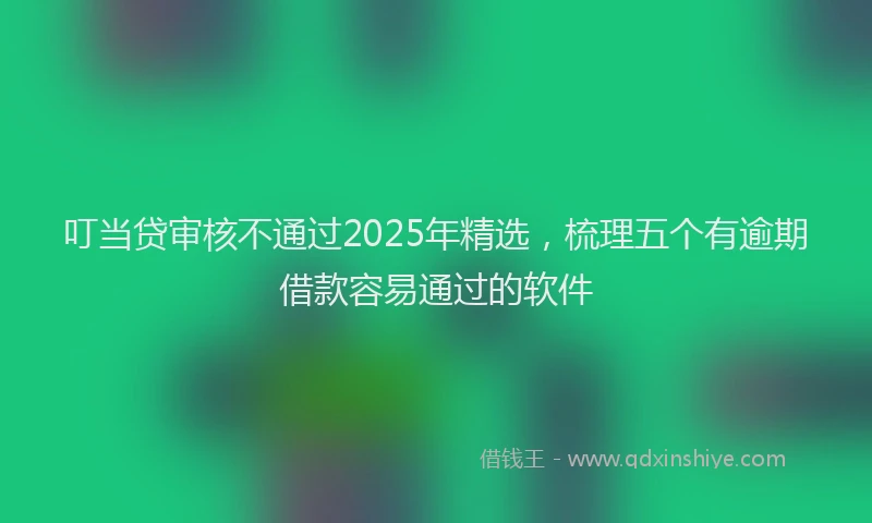 叮当贷审核不通过2025年精选，梳理五个有逾期借款容易通过的软件