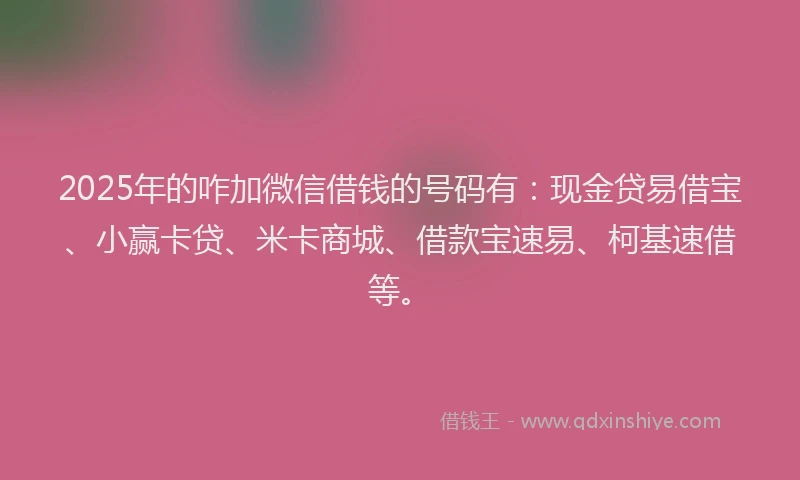 2025年的咋加微信借钱的号码有：现金贷易借宝、小赢卡贷、米卡商城、借款宝速易、柯基速借等。