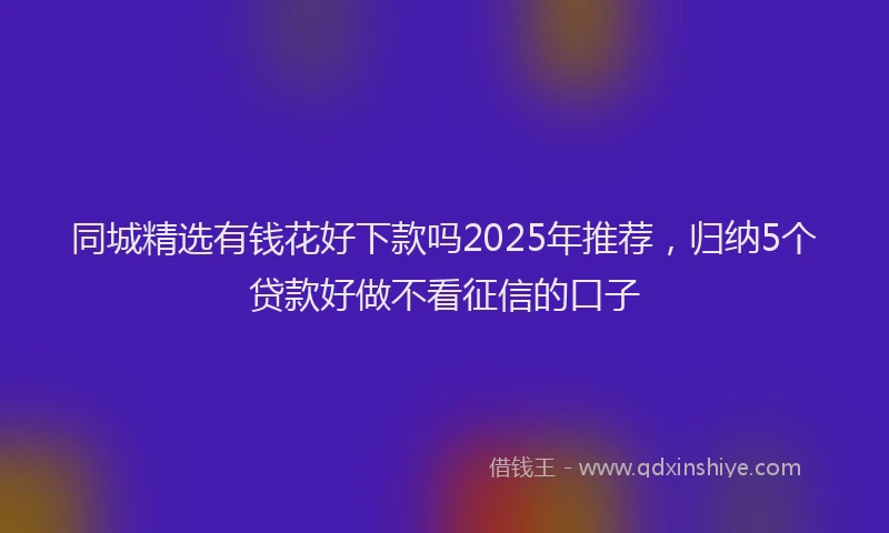 同城精选有钱花好下款吗2025年推荐，归纳5个贷款好做不看征信的口子