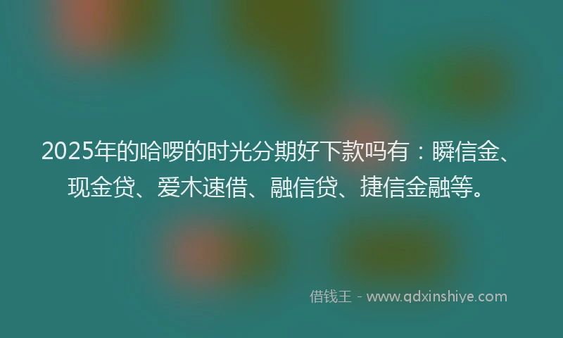 2025年的哈啰的时光分期好下款吗有：瞬信金、现金贷、爱木速借、融信贷、捷信金融等。