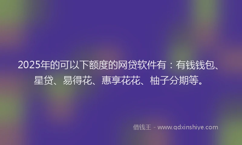 2025年的可以下额度的网贷软件有：有钱钱包、星贷、易得花、惠享花花、柚子分期等。