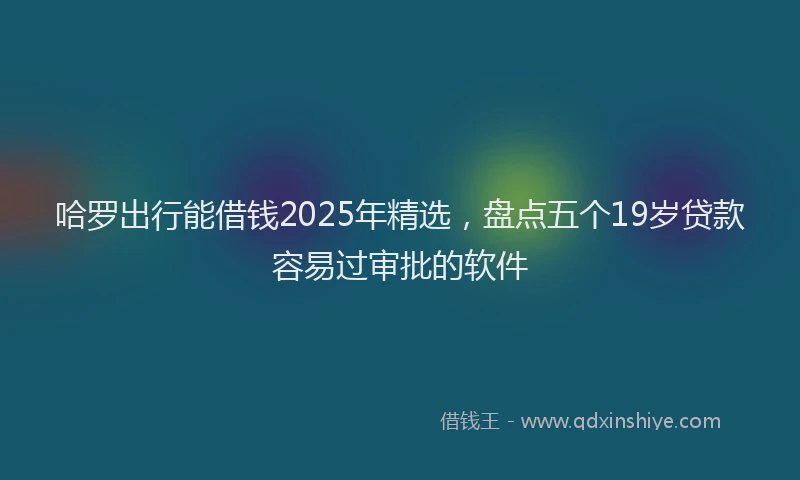 哈罗出行能借钱2025年精选，盘点五个19岁贷款容易过审批的软件
