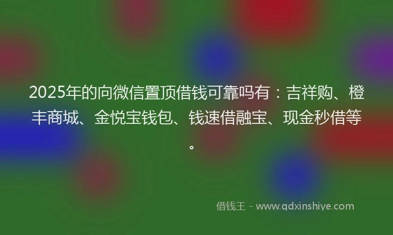 2025年的向微信置顶借钱可靠吗有：吉祥购、橙丰商城、金悦宝钱包、钱速借融宝、现金秒借等。